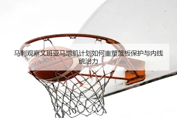 马刺观察文班亚马增肌计划如何重塑篮板保护与内线统治力