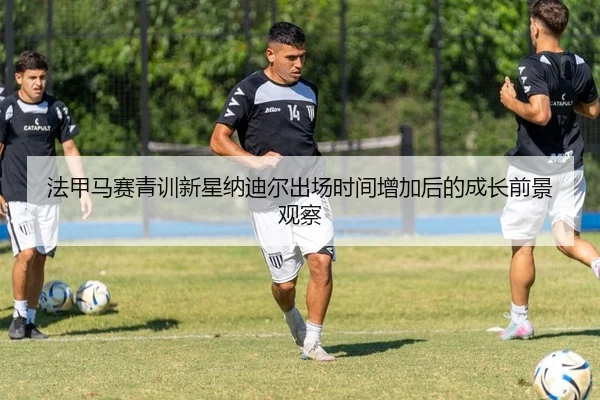 法甲马赛青训新星纳迪尔出场时间增加后的成长前景观察