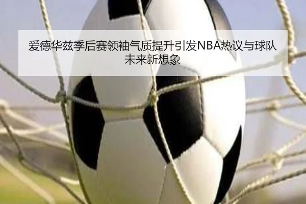 爱德华兹季后赛领袖气质提升引发NBA热议与球队未来新想象