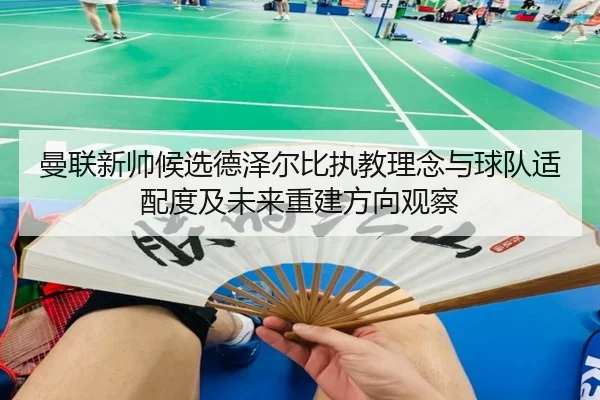 曼联新帅候选德泽尔比执教理念与球队适配度及未来重建方向观察