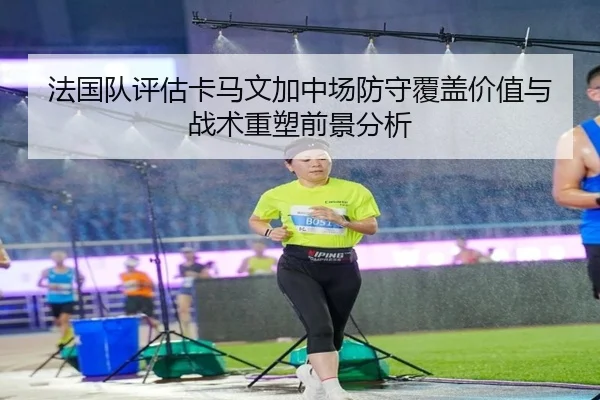 法国队评估卡马文加中场防守覆盖价值与战术重塑前景分析