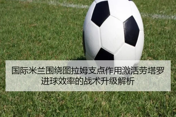 国际米兰围绕图拉姆支点作用激活劳塔罗进球效率的战术升级解析