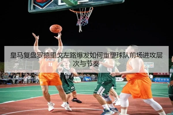 皇马复盘罗德里戈左路爆发如何重塑球队前场进攻层次与节奏